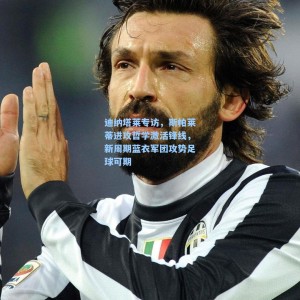 爱游戏体育：迪纳塔莱专访，斯帕莱蒂进攻哲学激活锋线，新周期蓝衣军团攻势足球可期